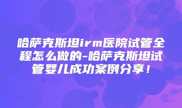 哈萨克斯坦irm医院试管全程怎么做的-哈萨克斯坦试管婴儿成功案例分享!
