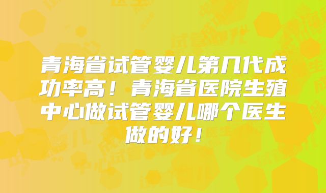 青海省试管婴儿第几代成功率高!青海省医院生殖中心做试管婴儿哪个医生做的好!