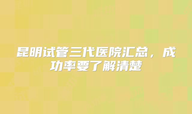 昆明试管三代医院汇总，成功率要了解清楚