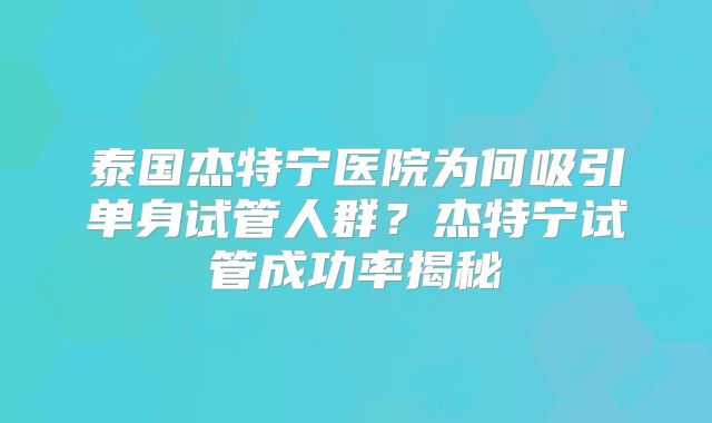 泰国杰特宁医院为何吸引单身试管人群?杰特宁试管成功率揭秘