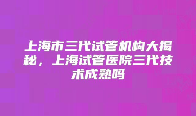 上海市三代试管机构大揭秘,上海试管医院三代技术成熟吗