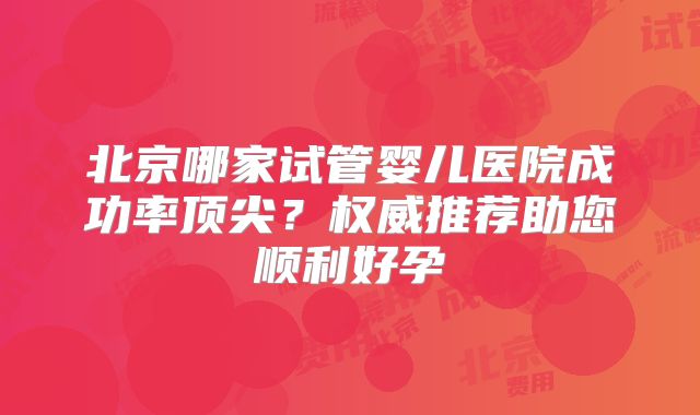 北京哪家试管婴儿医院成功率顶尖？权威推荐助您顺利好孕