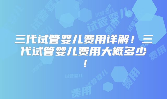 三代试管婴儿费用详解！三代试管婴儿费用大概多少！