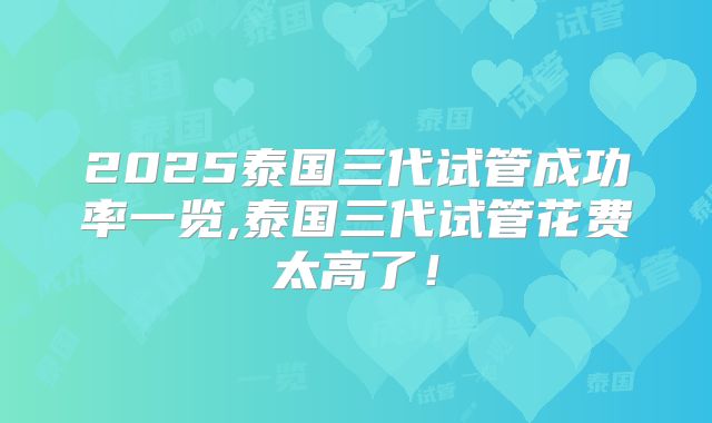 2025泰国三代试管成功率一览,泰国三代试管花费太高了！