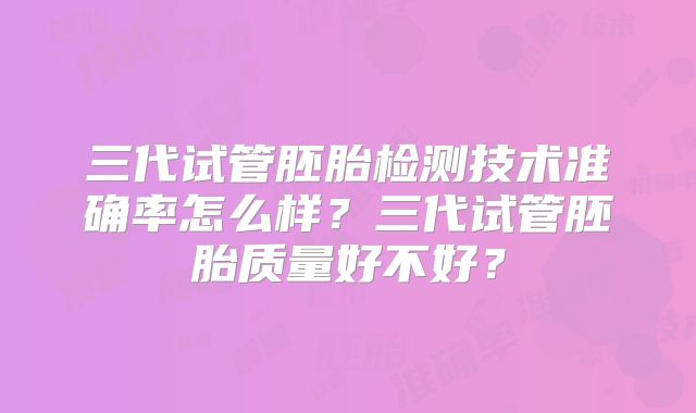 三代试管胚胎检测技术准确率怎么样?三代试管胚胎质量好不好?