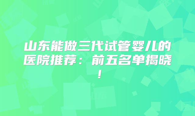 山东能做三代试管婴儿的医院推荐:前五名单揭晓!