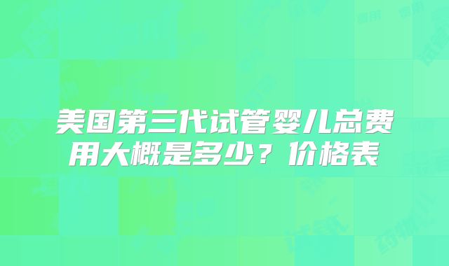 美国第三代试管婴儿总费用大概是多少？价格表