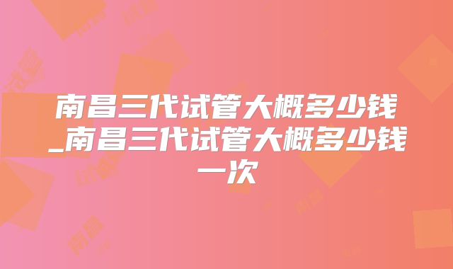 南昌三代试管大概多少钱_南昌三代试管大概多少钱一次