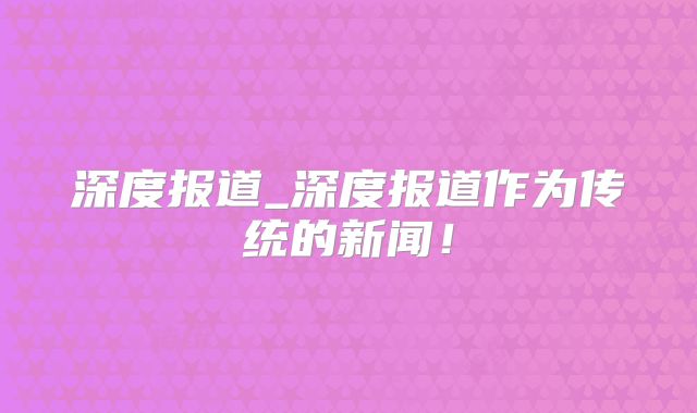 深度报道_深度报道作为传统的新闻！