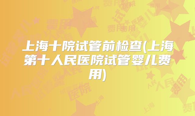 上海十院试管前检查(上海第十人民医院试管婴儿费用)