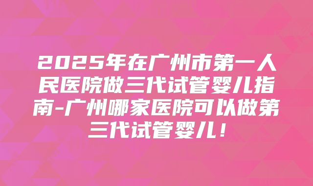 2025年在广州市第一人民医院做三代试管婴儿指南-广州哪家医院可以做第三代试管婴儿！