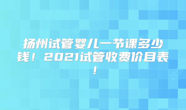 扬州试管婴儿一节课多少钱！2021试管收费价目表！