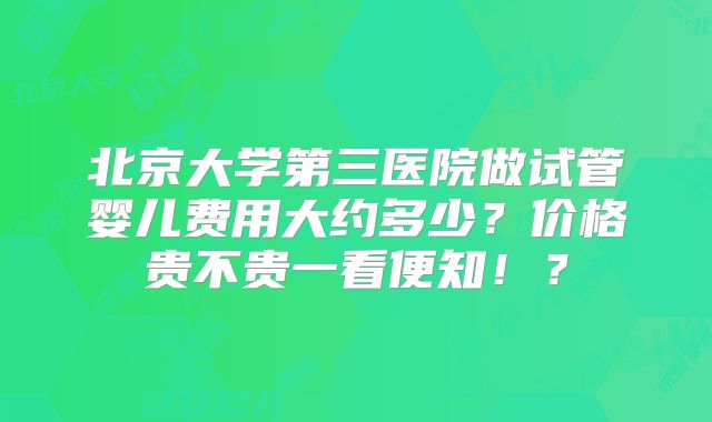 北京大学第三医院做试管婴儿费用大约多少？价格贵不贵一看便知！？