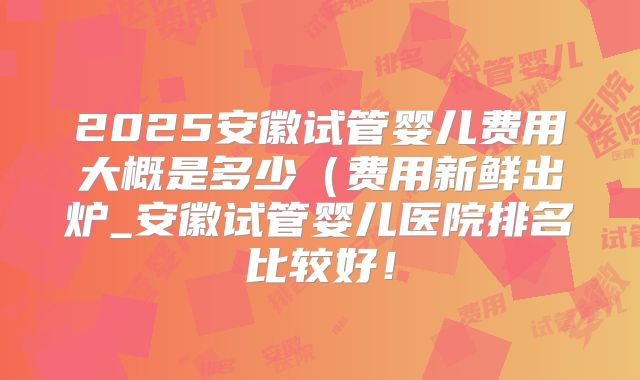 2025安徽试管婴儿费用大概是多少(费用新鲜出炉_安徽试管婴儿医院排名比较好!