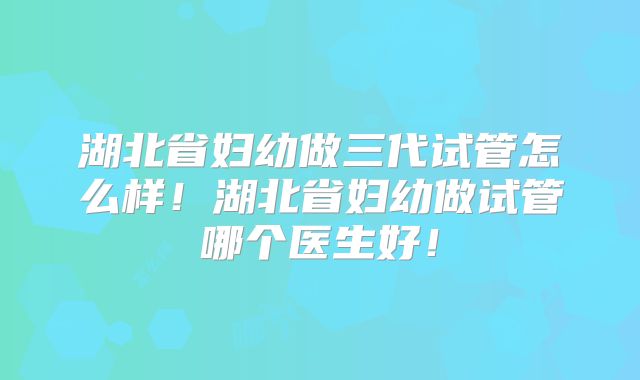 湖北省妇幼做三代试管怎么样!湖北省妇幼做试管哪个医生好!