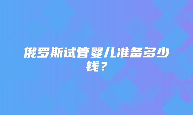 俄罗斯试管婴儿准备多少钱?