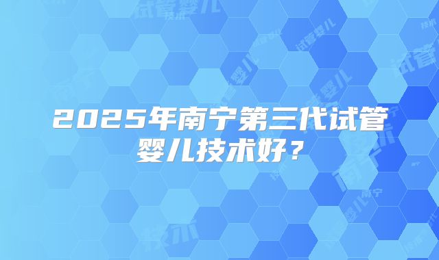 2025年南宁第三代试管婴儿技术好?