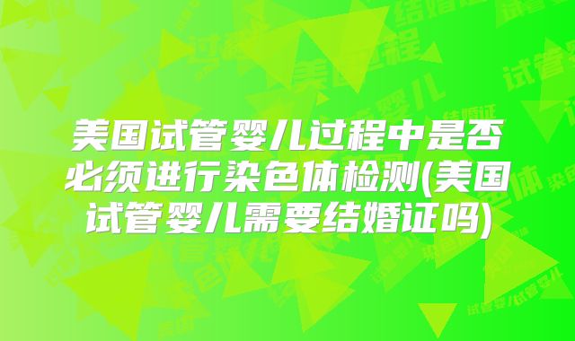 美国试管婴儿过程中是否必须进行染色体检测(美国试管婴儿需要结婚证吗)