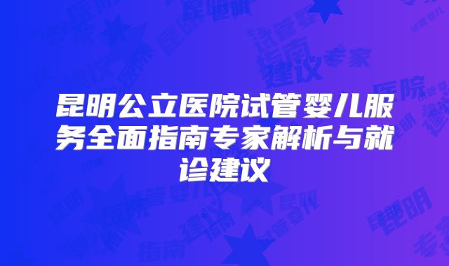 昆明公立医院试管婴儿服务全面指南专家解析与就诊建议