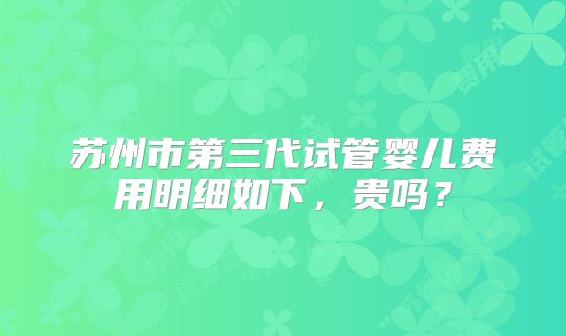 苏州市第三代试管婴儿费用明细如下，贵吗？
