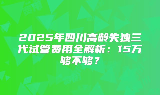 2025年四川高龄失独三代试管费用全解析：15万够不够？