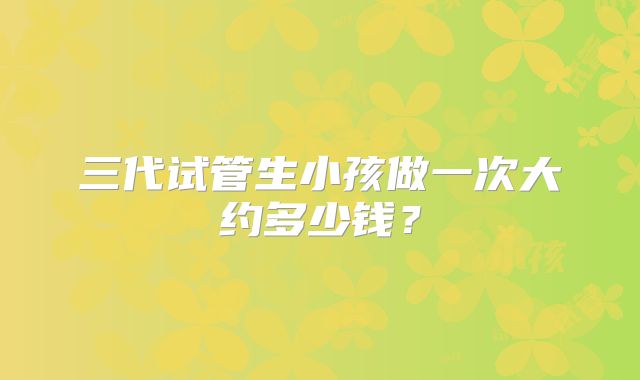 三代试管生小孩做一次大约多少钱？