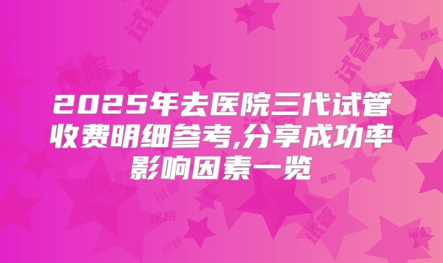 2025年去医院三代试管收费明细参考,分享成功率影响因素一览