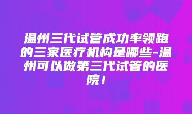 温州三代试管成功率领跑的三家医疗机构是哪些-温州可以做第三代试管的医院!