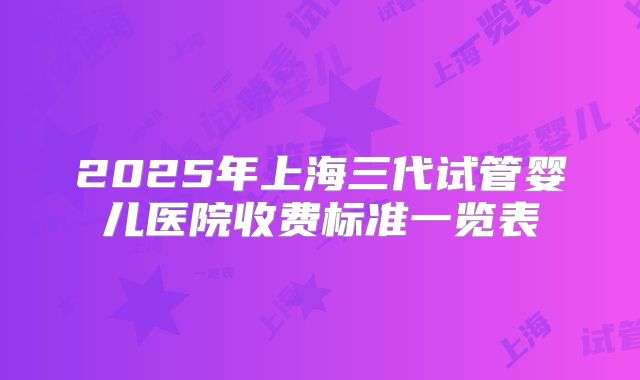 2025年上海三代试管婴儿医院收费标准一览表