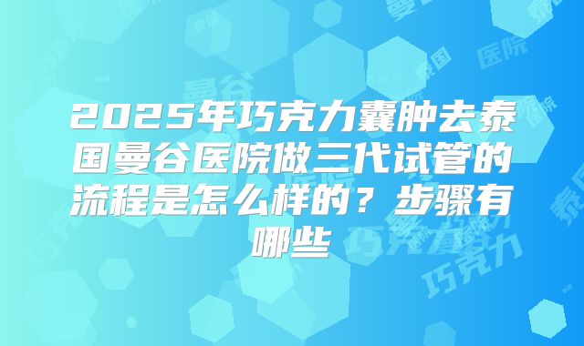 2025年巧克力囊肿去泰国曼谷医院做三代试管的流程是怎么样的?步骤有哪些