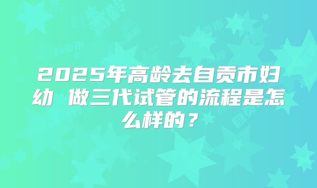 2025年高龄去自贡市妇幼 做三代试管的流程是怎么样的？