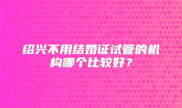 绍兴不用结婚证试管的机构哪个比较好?
