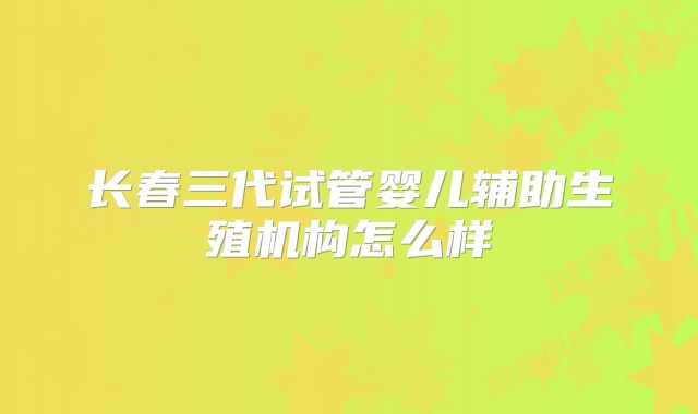 长春三代试管婴儿辅助生殖机构怎么样