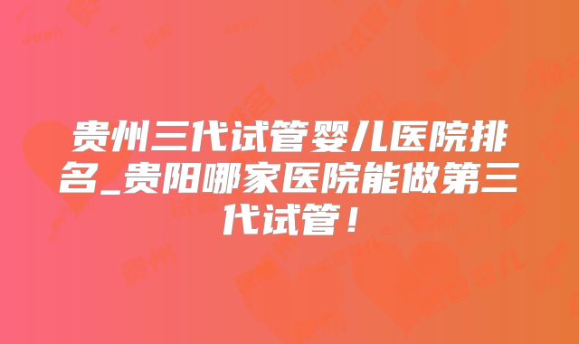 贵州三代试管婴儿医院排名_贵阳哪家医院能做第三代试管!