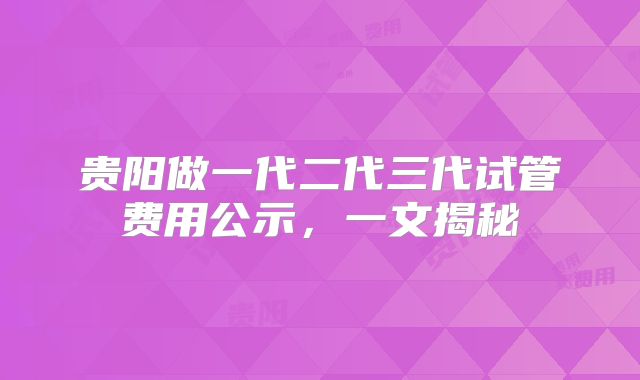 贵阳做一代二代三代试管费用公示,一文揭秘