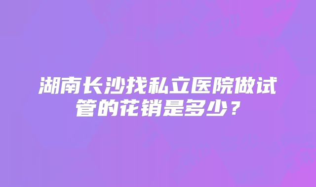 湖南长沙找私立医院做试管的花销是多少？