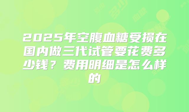 2025年空腹血糖受损在国内做三代试管要花费多少钱？费用明细是怎么样的