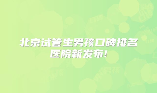 北京试管生男孩口碑排名医院新发布!