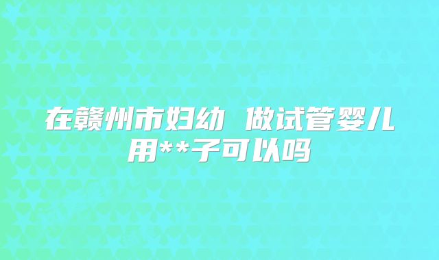 在赣州市妇幼 做试管婴儿用**子可以吗