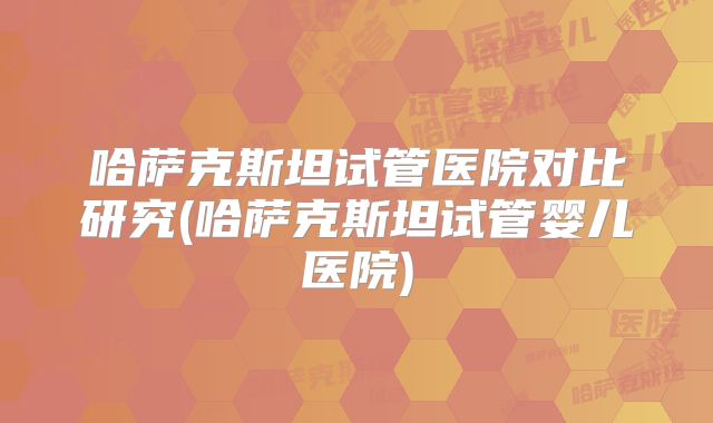 哈萨克斯坦试管医院对比研究(哈萨克斯坦试管婴儿医院)