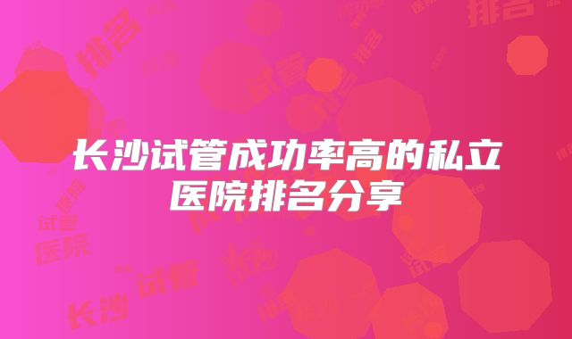 长沙试管成功率高的私立医院排名分享