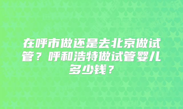 在呼市做还是去北京做试管?呼和浩特做试管婴儿多少钱?