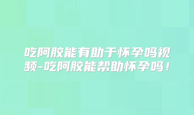 吃阿胶能有助于怀孕吗视频-吃阿胶能帮助怀孕吗!