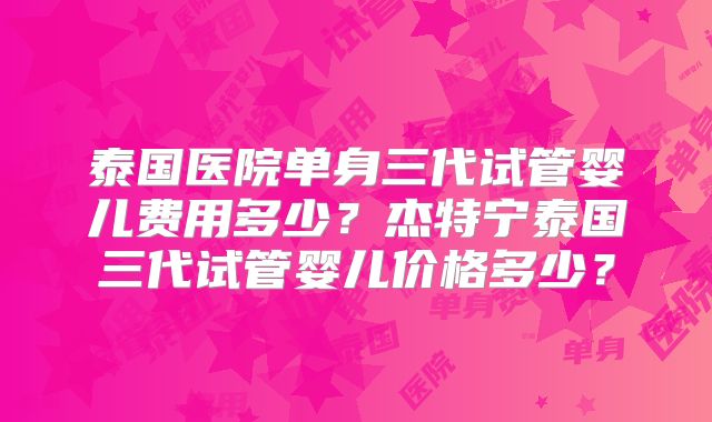 泰国医院单身三代试管婴儿费用多少？杰特宁泰国三代试管婴儿价格多少？