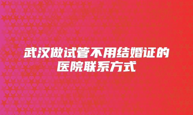 武汉做试管不用结婚证的医院联系方式