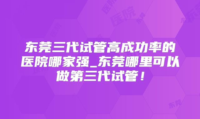 东莞三代试管高成功率的医院哪家强_东莞哪里可以做第三代试管!