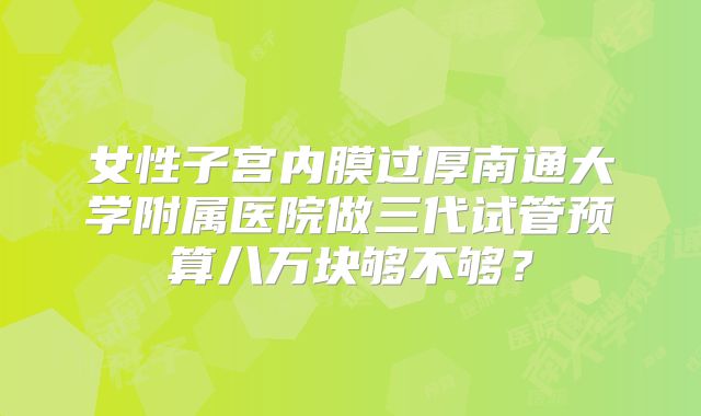 女性子宫内膜过厚南通大学附属医院做三代试管预算八万块够不够?