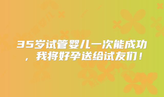 35岁试管婴儿一次能成功,我将好孕送给试友们!