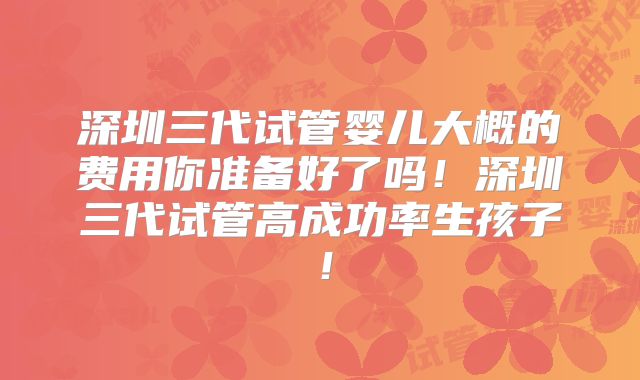 深圳三代试管婴儿大概的费用你准备好了吗!深圳三代试管高成功率生孩子!