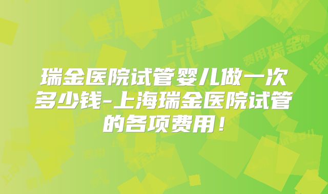 瑞金医院试管婴儿做一次多少钱-上海瑞金医院试管的各项费用!